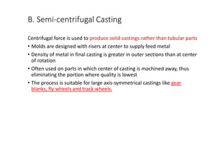 B. Semi-centrifugal Casting
Centrifugal force is used to produce solid castings rather than tubular parts
• Molds are designed with risers at center to supply feed metal
• Density of metal in final casting is greater in outer sections than at center
of rotation
• Often used on parts in which center of casting is machined away, thus
eliminating the portion where quality is lowest
• The process is suitable for large axis-symmetrical castings like gear
blanks, fly wheels and track wheels.
 