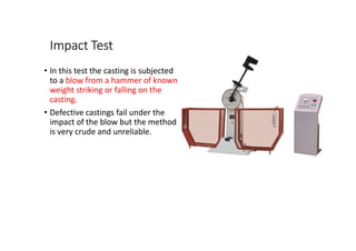 Impact Test
• In this test the casting is subjected
to a blow from a hammer of known
weight striking or falling on the
casting.
• Defective castings fail under the
impact of the blow but the method
is very crude and unreliable.
 