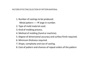 FACTORS EFFECTING SELECTION OF PATTERN MATERIAL
1. Number of castings to be produced.
Metal pattern----- large in number.
2. Type of mold material used.
3. Kind of molding process.
4. Method of molding (hand or machine).
5. Degree of dimensional accuracy and surface finish required.
6. Minimum thickness required.
7. Shape, complexity and size of casting.
8. Cost of pattern and chances of repeat orders of the pattern
 