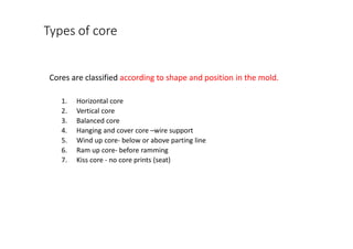 Types of core
Cores are classified according to shape and position in the mold.
1. Horizontal core
2. Vertical core
3. Balanced core
4. Hanging and cover core –wire support
5. Wind up core- below or above parting line
6. Ram up core- before ramming
7. Kiss core - no core prints (seat)
 
