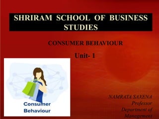 SHRIRAM SCHOOL OF BUSINESS
STUDIES
NAMRATA SAXENA
Professor
Department of
Management
Unit- 1
CONSUMER BEHAVIOUR
 