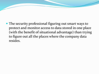  The security professional figuring out smart ways to
protect and monitor access to data stored in one place
(with the benefit of situational advantage) than trying
to figure out all the places where the company data
resides.
 