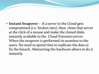  Instant Swapover - if a server in the Cloud gets
compromised (i.e. broken into), then clone that server
at the click of a mouse and make the cloned disks
instantly available to the Cloud Forensics server.
When the swapover is performed its seamless to the
users. No need to spend time to replicate the data or
fix the breach. Abstracting the hardware allows to do it
instantly.
 