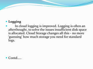  Logging
 In cloud logging is improved. Logging is often an
afterthought, to solve the issues insufficient disk space
is allocated. Cloud Storage changes all this - no more
‘guessing’ how much storage you need for standard
logs.
 Contd…..
 