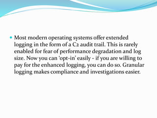  Most modern operating systems offer extended
logging in the form of a C2 audit trail. This is rarely
enabled for fear of performance degradation and log
size. Now you can ‘opt-in’ easily - if you are willing to
pay for the enhanced logging, you can do so. Granular
logging makes compliance and investigations easier.
 