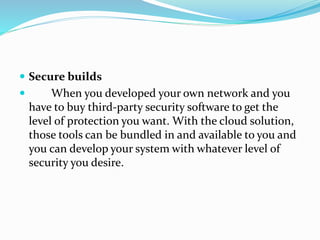  Secure builds
 When you developed your own network and you
have to buy third-party security software to get the
level of protection you want. With the cloud solution,
those tools can be bundled in and available to you and
you can develop your system with whatever level of
security you desire.
 