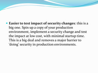  Easier to test impact of security changes: this is a
big one. Spin up a copy of your production
environment, implement a security change and test
the impact at low cost, with minimal startup time.
This is a big deal and removes a major barrier to
‘doing’ security in production environments.
 