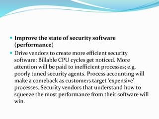  Improve the state of security software
(performance)
 Drive vendors to create more efficient security
software: Billable CPU cycles get noticed. More
attention will be paid to inefficient processes; e.g.
poorly tuned security agents. Process accounting will
make a comeback as customers target ‘expensive’
processes. Security vendors that understand how to
squeeze the most performance from their software will
win.
 
