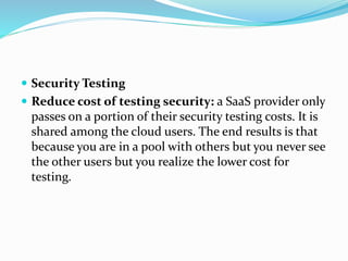  Security Testing
 Reduce cost of testing security: a SaaS provider only
passes on a portion of their security testing costs. It is
shared among the cloud users. The end results is that
because you are in a pool with others but you never see
the other users but you realize the lower cost for
testing.
 