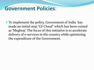 Government Policies:
 To implement the policy, Government of India has
made an initial step “GI Cloud” which has been coined
as ‘Meghraj’. The focus of this initiative is to accelerate
delivery of e-services in the country while optimizing
the expenditure of the Government.
 
