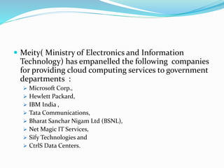  Meity( Ministry of Electronics and Information
Technology) has empanelled the following companies
for providing cloud computing services to government
departments :
 Microsoft Corp.,
 Hewlett Packard,
 IBM India ,
 Tata Communications,
 Bharat Sanchar Nigam Ltd (BSNL),
 Net Magic IT Services,
 Sify Technologies and
 CtrlS Data Centers.
 