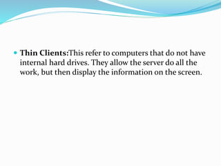  Thin Clients:This refer to computers that do not have
internal hard drives. They allow the server do all the
work, but then display the information on the screen.
 