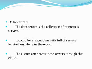  Data Centers
 The data center is the collection of numerous
servers.
 It could be a large room with full of servers
located anywhere in the world.
 The clients can access these servers through the
cloud.
 