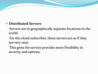  Distributed Servers
Servers are in geographically separate locations in the
world.
For the cloud subscriber, these servers act as if they
are very near.
This gives the service provider more flexibility in
security and options.
 