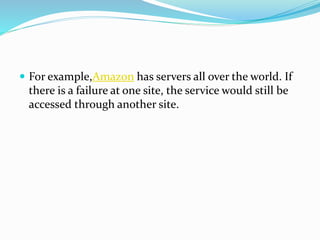  For example,Amazon has servers all over the world. If
there is a failure at one site, the service would still be
accessed through another site.
 