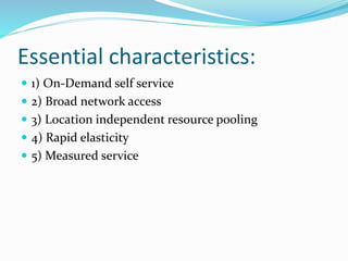 Essential characteristics:
 1) On-Demand self service
 2) Broad network access
 3) Location independent resource pooling
 4) Rapid elasticity
 5) Measured service
 