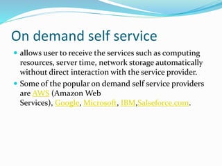 On demand self service
 allows user to receive the services such as computing
resources, server time, network storage automatically
without direct interaction with the service provider.
 Some of the popular on demand self service providers
are AWS (Amazon Web
Services), Google, Microsoft, IBM,Salseforce.com.
 