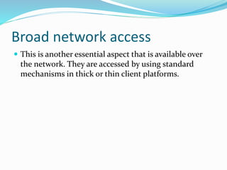 Broad network access
 This is another essential aspect that is available over
the network. They are accessed by using standard
mechanisms in thick or thin client platforms.
 