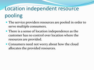 Location independent resource
pooling
 The service providers resources are pooled in order to
serve multiple consumers.
 There is a sense of location independence as the
customer has no control over location where the
resources are provided.
 Consumers need not worry about how the cloud
allocates the provided resources.
 