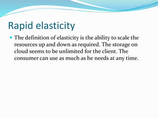 Rapid elasticity
 The definition of elasticity is the ability to scale the
resources up and down as required. The storage on
cloud seems to be unlimited for the client. The
consumer can use as much as he needs at any time.
 