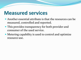 Measured services
 Another essential attribute is that the resources can be
measured, controlled and reported.
 This provides transparency for both provider and
consumer of the used service.
 Metering capability is used to control and optimize
resource use.
 