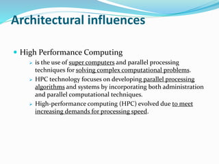 Architectural influences
 High Performance Computing
 is the use of super computers and parallel processing
techniques for solving complex computational problems.
 HPC technology focuses on developing parallel processing
algorithms and systems by incorporating both administration
and parallel computational techniques.
 High-performance computing (HPC) evolved due to meet
increasing demands for processing speed.
 