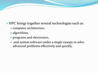 HPC brings together several technologies such as
 computer architecture,
 algorithms,
 programs and electronics,
 and system software under a single canopy to solve
advanced problems effectively and quickly.
 