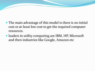  The main advantage of this model is there is no initial
cost or at-least low cost to get the required computer
resources.
 leaders in utility computing are IBM, HP, Microsoft
and then industries like Google, Amazon etc
 