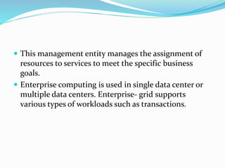  This management entity manages the assignment of
resources to services to meet the specific business
goals.
 Enterprise computing is used in single data center or
multiple data centers. Enterprise- grid supports
various types of workloads such as transactions.
 
