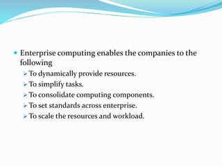  Enterprise computing enables the companies to the
following
 To dynamically provide resources.
 To simplify tasks.
 To consolidate computing components.
 To set standards across enterprise.
 To scale the resources and workload.
 