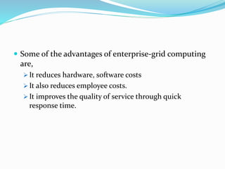  Some of the advantages of enterprise-grid computing
are,
 It reduces hardware, software costs
 It also reduces employee costs.
 It improves the quality of service through quick
response time.
 