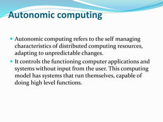 Autonomic computing
 Autonomic computing refers to the self managing
characteristics of distributed computing resources,
adapting to unpredictable changes.
 It controls the functioning computer applications and
systems without input from the user. This computing
model has systems that run themselves, capable of
doing high level functions.
 