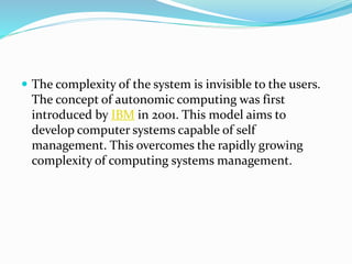  The complexity of the system is invisible to the users.
The concept of autonomic computing was first
introduced by IBM in 2001. This model aims to
develop computer systems capable of self
management. This overcomes the rapidly growing
complexity of computing systems management.
 