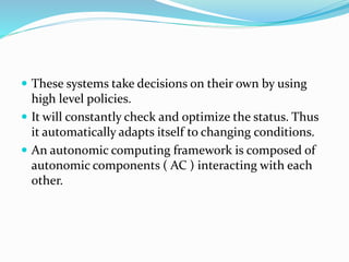 These systems take decisions on their own by using
high level policies.
 It will constantly check and optimize the status. Thus
it automatically adapts itself to changing conditions.
 An autonomic computing framework is composed of
autonomic components ( AC ) interacting with each
other.
 