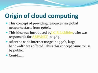 Origin of cloud computing
 This concept of providing resources via global
networks starts from 1960’s.
 This idea was introduced byJ.C.R.Licklider, who was
responsible for ARPANET in 1969.
 After the wide internet usage in 1990’s, large
bandwidth was offered. Thus this concept came to use
by public.
 Contd…….
 