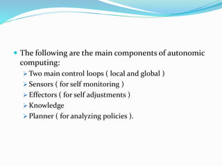  The following are the main components of autonomic
computing:
 Two main control loops ( local and global )
 Sensors ( for self monitoring )
 Effectors ( for self adjustments )
 Knowledge
 Planner ( for analyzing policies ).
 
