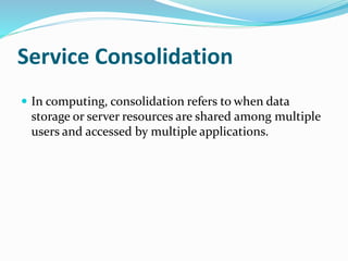 Service Consolidation
 In computing, consolidation refers to when data
storage or server resources are shared among multiple
users and accessed by multiple applications.
 