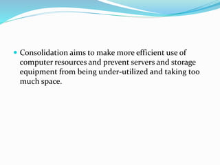  Consolidation aims to make more efficient use of
computer resources and prevent servers and storage
equipment from being under-utilized and taking too
much space.
 