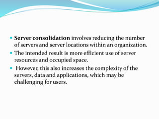  Server consolidation involves reducing the number
of servers and server locations within an organization.
 The intended result is more efficient use of server
resources and occupied space.
 However, this also increases the complexity of the
servers, data and applications, which may be
challenging for users.
 
