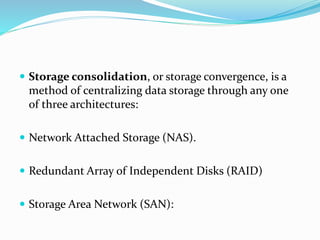  Storage consolidation, or storage convergence, is a
method of centralizing data storage through any one
of three architectures:
 Network Attached Storage (NAS).
 Redundant Array of Independent Disks (RAID)
 Storage Area Network (SAN):
 