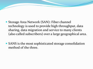  Storage Area Network (SAN): Fiber channel
technology is used to provide high throughput, data
sharing, data migration and service to many clients
(also called subscribers) over a large geographical area.
 SANS is the most sophisticated storage consolidation
method of the three.
 