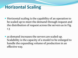 Horizontal Scaling
 Horizontal scaling is the capability of an operation to
be scaled up to meet the demand through request and
the distribution of request across the servers as in Fig
1.3
 as demand increases the servers are scaled up.
Scalability is the capacity of a model to be enlarged to
handle the expanding volume of production in an
effective way.
 