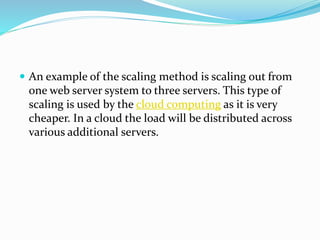  An example of the scaling method is scaling out from
one web server system to three servers. This type of
scaling is used by the cloud computing as it is very
cheaper. In a cloud the load will be distributed across
various additional servers.
 