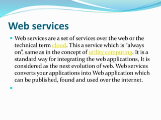 Web services
 Web services are a set of services over the web or the
technical term cloud. This a service which is “always
on”, same as in the concept of utility computing. It is a
standard way for integrating the web applications, It is
considered as the next evolution of web. Web services
converts your applications into Web application which
can be published, found and used over the internet.

 