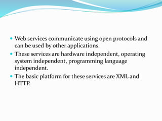  Web services communicate using open protocols and
can be used by other applications.
 These services are hardware independent, operating
system independent, programming language
independent.
 The basic platform for these services are XML and
HTTP.
 
