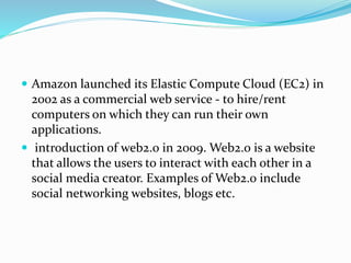  Amazon launched its Elastic Compute Cloud (EC2) in
2002 as a commercial web service - to hire/rent
computers on which they can run their own
applications.
 introduction of web2.0 in 2009. Web2.0 is a website
that allows the users to interact with each other in a
social media creator. Examples of Web2.0 include
social networking websites, blogs etc.
 