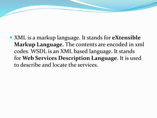  XML is a markup language. It stands for eXtensible
Markup Language. The contents are encoded in xml
codes. WSDL is an XML based language. It stands
for Web Services Description Language. It is used
to describe and locate the services.
 