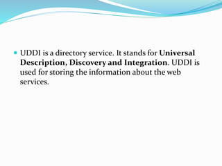  UDDI is a directory service. It stands for Universal
Description, Discovery and Integration. UDDI is
used for storing the information about the web
services.
 