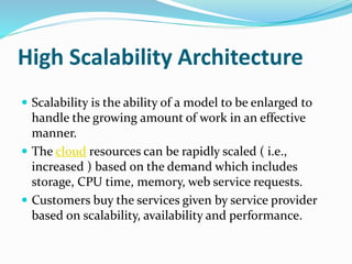 High Scalability Architecture
 Scalability is the ability of a model to be enlarged to
handle the growing amount of work in an effective
manner.
 The cloud resources can be rapidly scaled ( i.e.,
increased ) based on the demand which includes
storage, CPU time, memory, web service requests.
 Customers buy the services given by service provider
based on scalability, availability and performance.
 