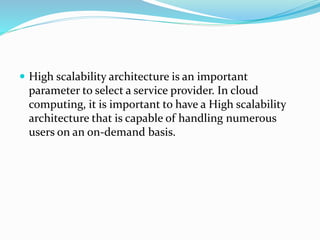  High scalability architecture is an important
parameter to select a service provider. In cloud
computing, it is important to have a High scalability
architecture that is capable of handling numerous
users on an on-demand basis.
 